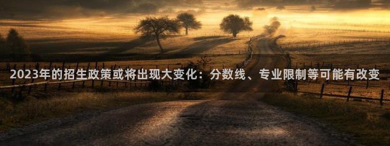 壹号平台注册链接官网下载：2023年的招生政策或将出现大变化：分数线、专业限制等可能有改变