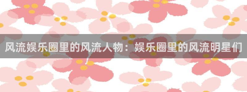 威廉希尔(williamhill)手机版下载：风流娱乐圈里的风流人物：娱乐圈里的风流明星们
