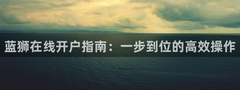 威廉希尔(williamhill)官网：蓝狮在线开户指南：一步到位的高效操作