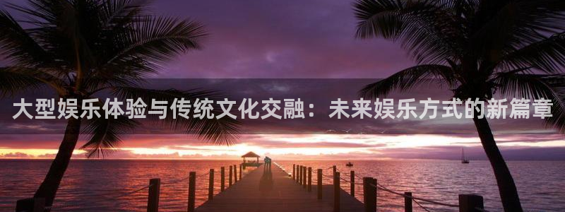 下载威廉希尔(williamhill)app：大型娱乐体验与传统文化交融：未来娱乐方式的新篇章